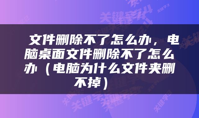  文件删除不了怎么办，电脑桌面文件删除不了怎么办（电脑为什么文件夹删不掉） 