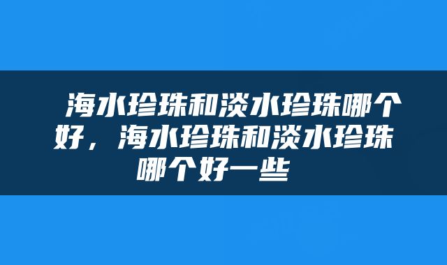  海水珍珠和淡水珍珠哪个好，海水珍珠和淡水珍珠哪个好一些 