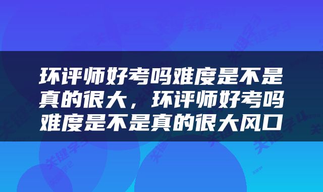 环评师好考吗难度是不是真的很大，环评师好考吗难度是不是真的很大风口