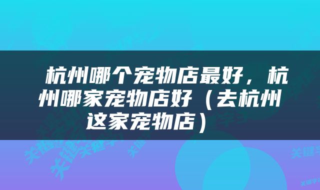  杭州哪个宠物店最好，杭州哪家宠物店好（去杭州这家宠物店） 