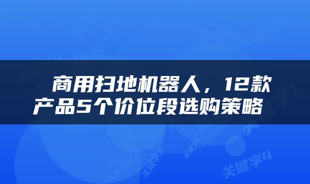  商用扫地机器人，12款产品5个价位段选购策略 