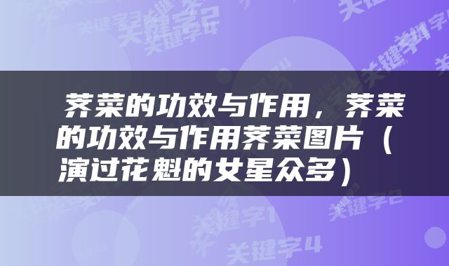  荠菜的功效与作用，荠菜的功效与作用荠菜图片（演过花魁的女星众多） 