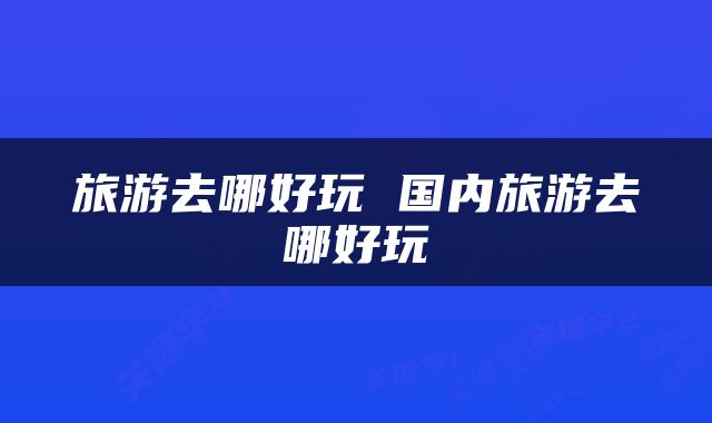 旅游去哪好玩 国内旅游去哪好玩