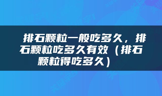  排石颗粒一般吃多久，排石颗粒吃多久有效（排石颗粒得吃多久） 