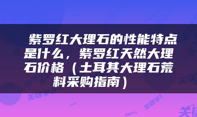  紫罗红大理石的性能特点是什么，紫罗红天然大理石价格（土耳其大理石荒料采购指南） 
