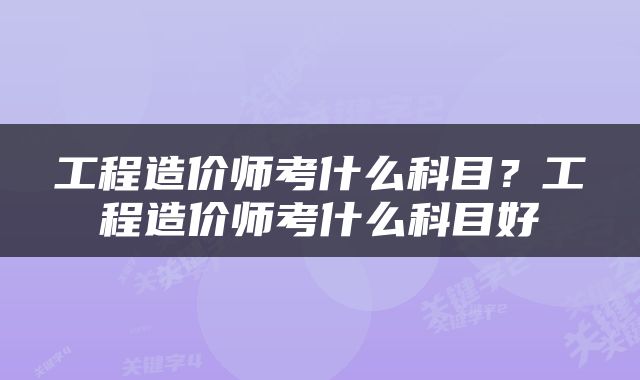 工程造价师考什么科目?工程造价师考什么科目好