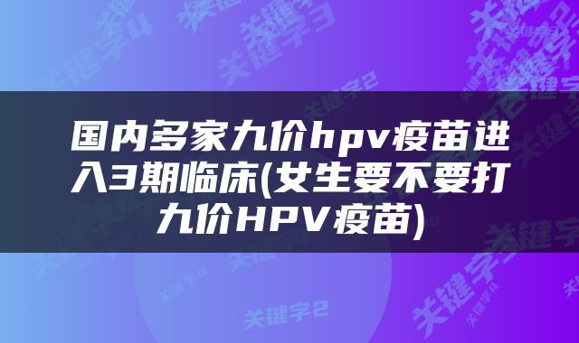 国内多家九价hpv疫苗进入3期临床(女生要不要打九价HPV疫苗)