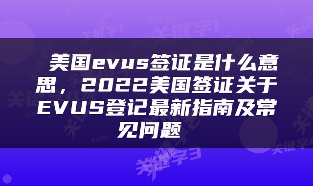  美国evus签证是什么意思，2022美国签证关于EVUS登记最新指南及常见问题 