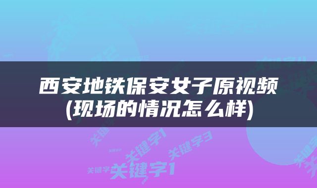 西安地铁保安女子原视频(现场的情况怎么样)