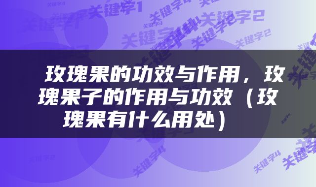  玫瑰果的功效与作用，玫瑰果子的作用与功效（玫瑰果有什么用处） 