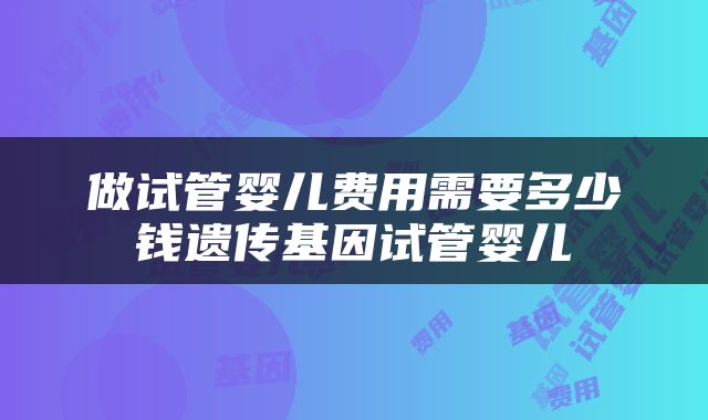 做试管婴儿费用需要多少钱遗传基因试管婴儿