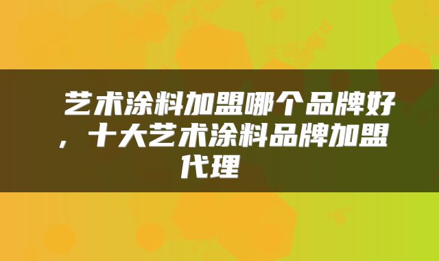  艺术涂料加盟哪个品牌好，十大艺术涂料品牌加盟代理 