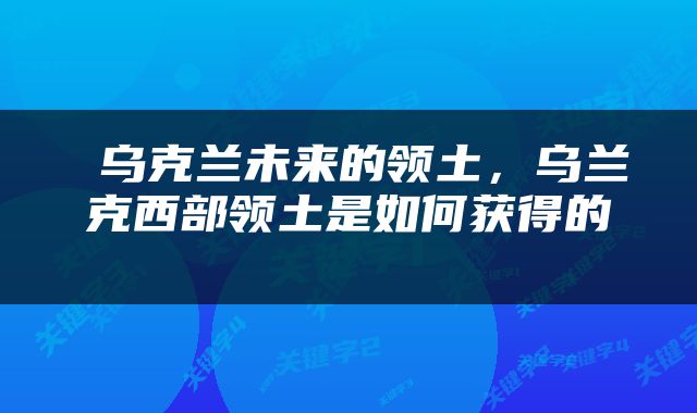  乌克兰未来的领土，乌兰克西部领土是如何获得的 
