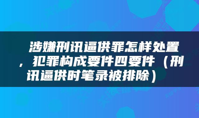  涉嫌刑讯逼供罪怎样处置，犯罪构成要件四要件（刑讯逼供时笔录被排除） 