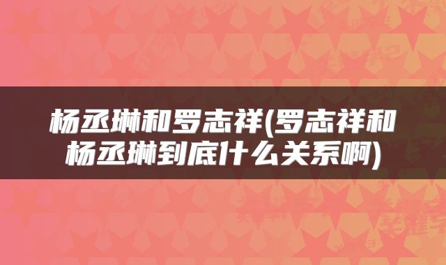 杨丞琳和罗志祥(罗志祥和杨丞琳到底什么关系啊)