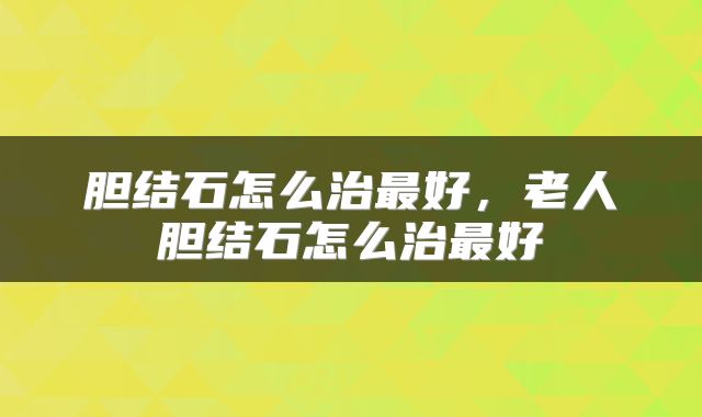 胆结石怎么治最好，老人胆结石怎么治最好