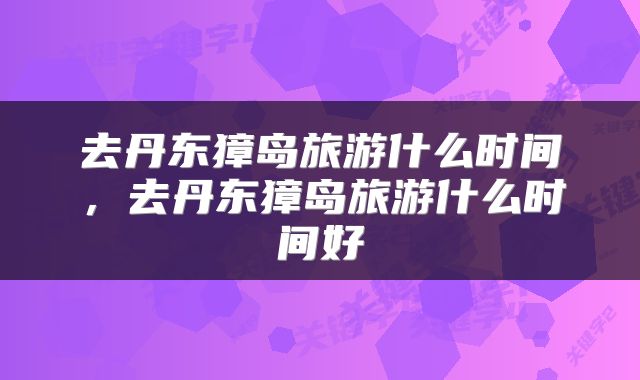 去丹东獐岛旅游什么时间，去丹东獐岛旅游什么时间好
