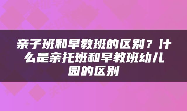 亲子班和早教班的区别?什么是亲托班和早教班幼儿园的区别