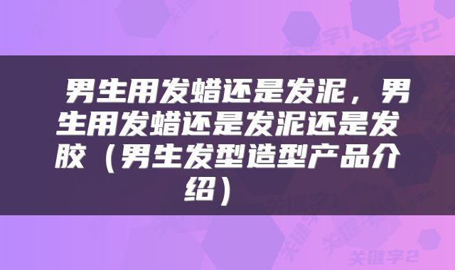  男生用发蜡还是发泥，男生用发蜡还是发泥还是发胶（男生发型造型产品介绍） 