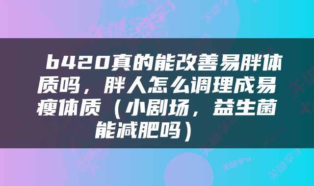  b420真的能改善易胖体质吗，胖人怎么调理成易瘦体质（小剧场，益生菌能减肥吗） 