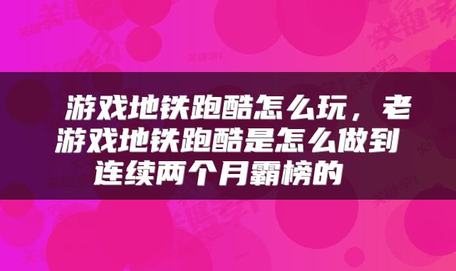  游戏地铁跑酷怎么玩，老游戏地铁跑酷是怎么做到连续两个月霸榜的 