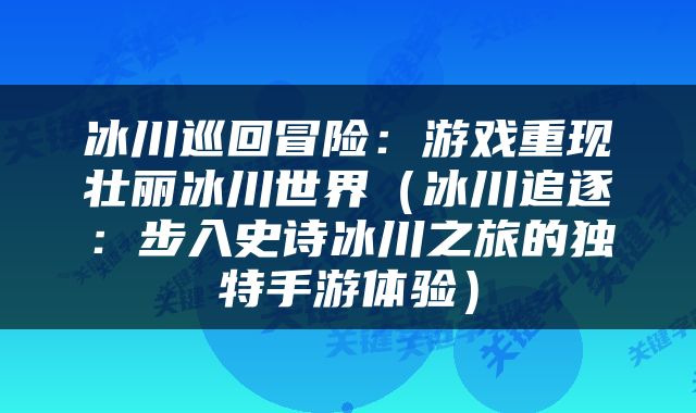 冰川巡回冒险：游戏重现壮丽冰川世界（冰川追逐：步入史诗冰川之旅的独特手游体验）