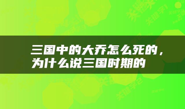  三国中的大乔怎么死的，为什么说三国时期的 