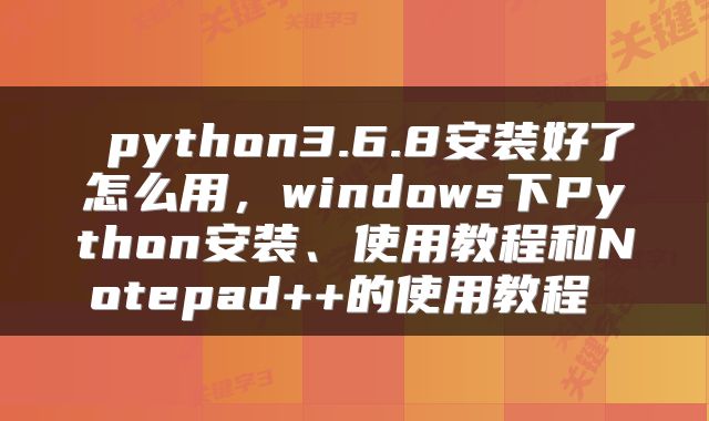  python3.6.8安装好了怎么用，windows下Python安装、使用教程和Notepad++的使用教程 