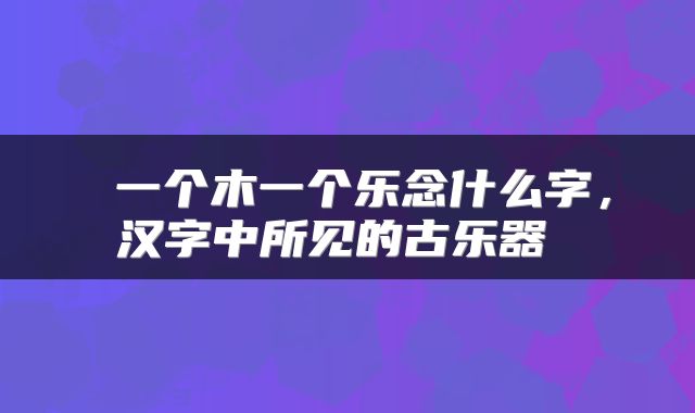  一个木一个乐念什么字，汉字中所见的古乐器 
