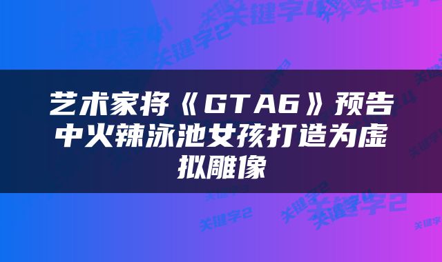 艺术家将《GTA6》预告中火辣泳池女孩打造为虚拟雕像