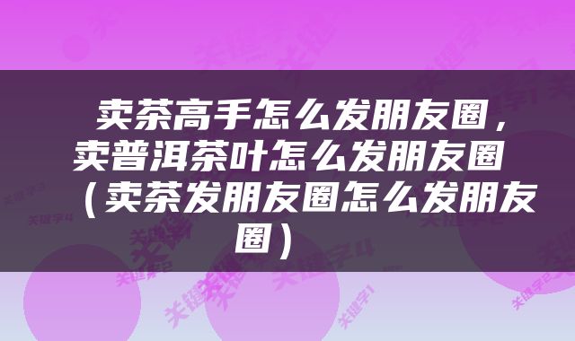  卖茶高手怎么发朋友圈，卖普洱茶叶怎么发朋友圈（卖茶发朋友圈怎么发朋友圈） 