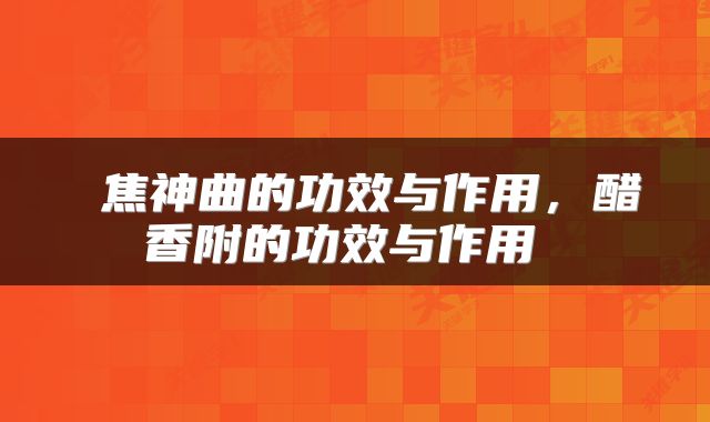 焦神曲的功效与作用，醋香附的功效与作用 
