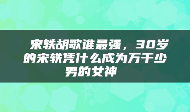 宋轶胡歌谁最强，30岁的宋轶凭什么成为万千少男的女神 
