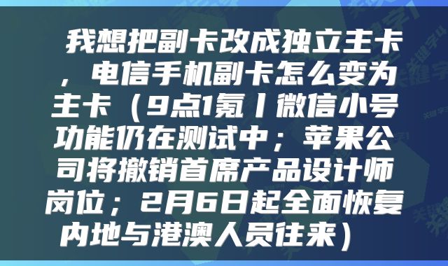  我想把副卡改成独立主卡，电信手机副卡怎么变为主卡（9点1氪丨微信小号功能仍在测试中；苹果公司将撤销首席产品设计师岗位；2月6日起全面恢复内地与港澳人员往来） 