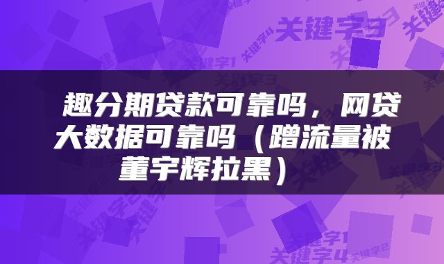  趣分期贷款可靠吗，网贷大数据可靠吗（蹭流量被董宇辉拉黑） 