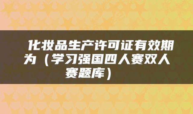 化妆品生产许可证有效期为(学习强国四人赛双人赛题库)