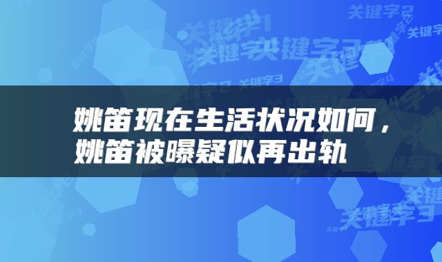  姚笛现在生活状况如何，姚笛被曝疑似再出轨 