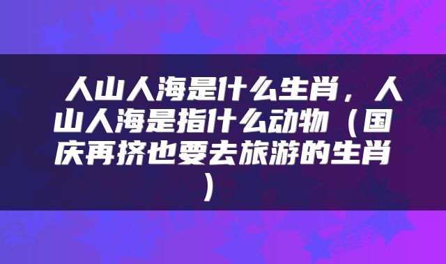  人山人海是什么生肖，人山人海是指什么动物（国庆再挤也要去旅游的生肖） 