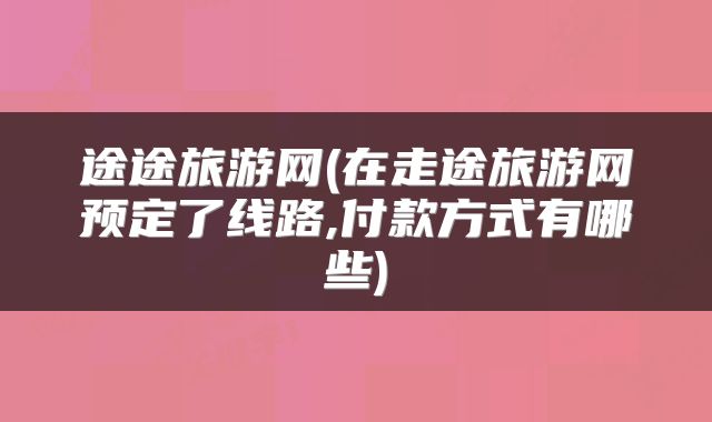 途途旅游网(在走途旅游网预定了线路,付款方式有哪些)