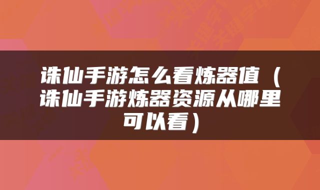 诛仙手游怎么看炼器值（诛仙手游炼器资源从哪里可以看）