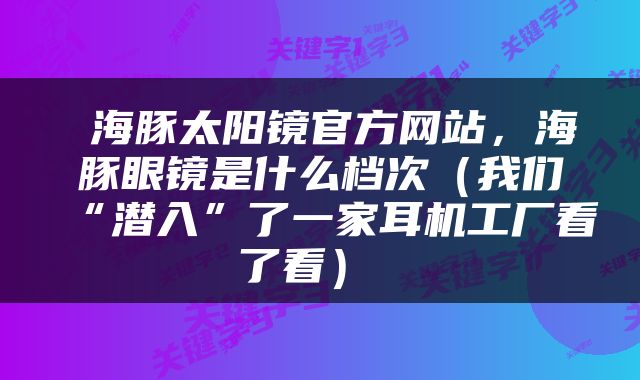  海豚太阳镜官方网站，海豚眼镜是什么档次（我们“潜入”了一家耳机工厂看了看） 