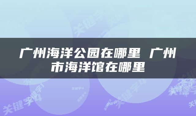广州海洋公园在哪里 广州市海洋馆在哪里