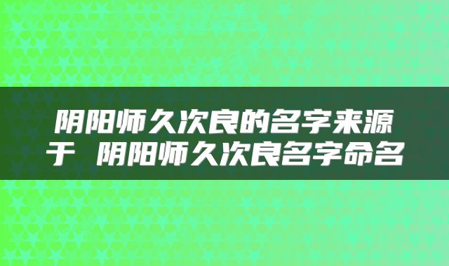 阴阳师久次良的名字来源于 阴阳师久次良名字命名