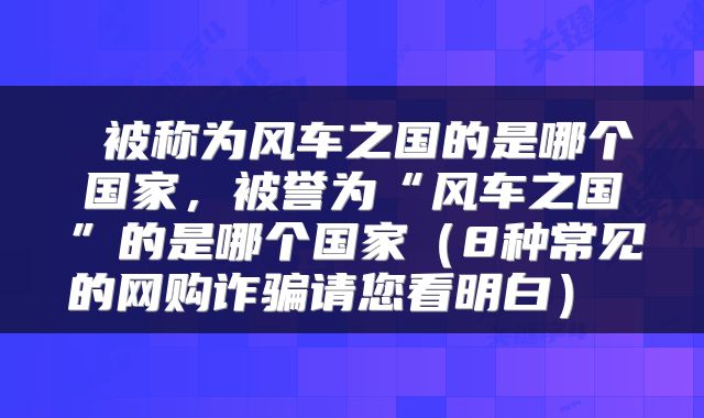  被称为风车之国的是哪个国家，被誉为“风车之国”的是哪个国家（8种常见的网购诈骗请您看明白） 