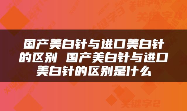 国产美白针与进口美白针的区别 国产美白针与进口美白针的区别是什么