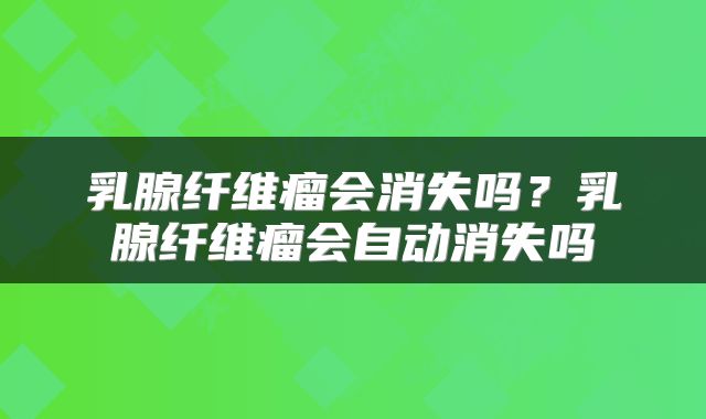 乳腺纤维瘤会消失吗？乳腺纤维瘤会自动消失吗