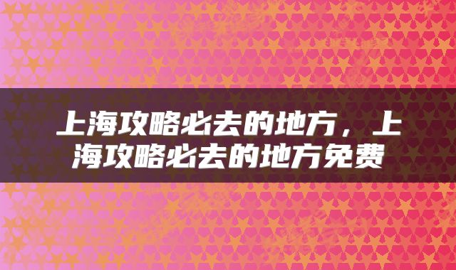 上海攻略必去的地方，上海攻略必去的地方免费
