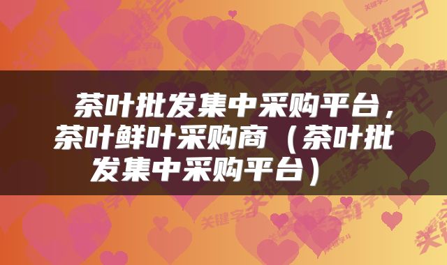  茶叶批发集中采购平台，茶叶鲜叶采购商（茶叶批发集中采购平台） 