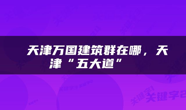  天津万国建筑群在哪，天津“五大道” 