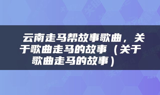  云南走马帮故事歌曲，关于歌曲走马的故事（关于歌曲走马的故事） 